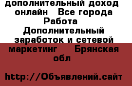 дополнительный доход  онлайн - Все города Работа » Дополнительный заработок и сетевой маркетинг   . Брянская обл.